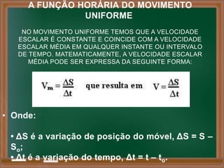 A FUNÇÃO HORÁRIA DO MOVIMENTO
               UNIFORME
    NO MOVIMENTO UNIFORME TEMOS QUE A VELOCIDADE
   ESCALAR É CONSTANTE E COINCIDE COM A VELOCIDADE
   ESCALAR MÉDIA EM QUALQUER INSTANTE OU INTERVALO
   DE TEMPO. MATEMATICAMENTE, A VELOCIDADE ESCALAR
      MÉDIA PODE SER EXPRESSA DA SEGUINTE FORMA:




• Onde:

 • ΔS é a variação de posição do móvel, ΔS = S –
 So;
 • Δt é a variação do tempo, Δt = t – to.
 