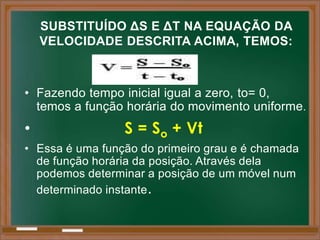 SUBSTITUÍDO ΔS E ΔT NA EQUAÇÃO DA
    VELOCIDADE DESCRITA ACIMA, TEMOS:



• Fazendo tempo inicial igual a zero, to= 0,
  temos a função horária do movimento uniforme .
•                S = So + Vt
• Essa é uma função do primeiro grau e é chamada
  de função horária da posição. Através dela
  podemos determinar a posição de um móvel num
  determinado instante .
 