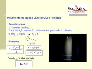 Movimento de Queda Livre (MQL) e Projéteis
Características
1.Trajetória Retilínea;
2.A aceleração escalar é constante e é a gravidade do planeta;
3. MQL = MRUV

FR = P
a=g

Equações

v 0  v  t
h
2

d=h

v  v0  g  t
2
v2  v0  2  g  h

Para hmáx ou abandonado

h  5t2

 