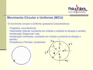 Movimento Circular e Uniforme (MCU)
O movimento circular e Uniforme apresenta Características:
•Trajetória: circunferência;
•Velocidade Vetorial: constante em módulo e variável na direção e sentido;
•Aceleração Tangencial: nula;
•Aceleração Centrípeta: constante em módulo e variável na direção e

sentido;
V

•Freqüência e Período: constantes;

aC
V

aC

aC

V
R

aC

V

 