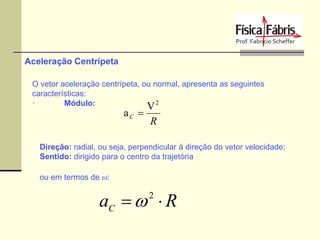 Aceleração Centrípeta
O vetor aceleração centrípeta, ou normal, apresenta as seguintes
características:
·
Módulo:
V2

aC 

R

Direção: radial, ou seja, perpendicular à direção do vetor velocidade;
Sentido: dirigido para o centro da trajetória

ou em termos de w:

aC  w  R
2

 