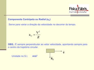 Componente Centrípeta ou Radial (aC)
Serve para variar a direção da velocidade no decorrer do tempo.

V2
aC 
R
OBS.: É sempre perpendicular ao vetor velocidade, apontando sempre para
o centro da trajetória circular.


v
Unidade no S.I.

m/s2


aC

 