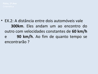 Física, 1º Ano
Cinemática

• EX.2: A distância entre dois automóveis vale
300km. Eles andam um ao encontro do
outro com velocidades constantes de 60 km/h
e
90 km/h. Ao fim de quanto tempo se
encontrarão ?

 