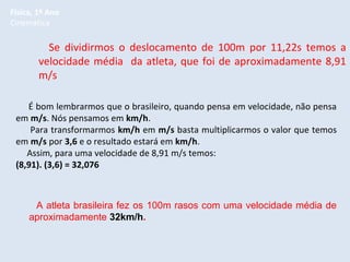 Física, 1º Ano
Cinemática

Se dividirmos o deslocamento de 100m por 11,22s temos a
velocidade média da atleta, que foi de aproximadamente 8,91
m/s
É bom lembrarmos que o brasileiro, quando pensa em velocidade, não pensa
em m/s. Nós pensamos em km/h.
Para transformarmos km/h em m/s basta multiplicarmos o valor que temos
em m/s por 3,6 e o resultado estará em km/h.
Assim, para uma velocidade de 8,91 m/s temos:
(8,91). (3,6) = 32,076

A atleta brasileira fez os 100m rasos com uma velocidade média de
aproximadamente 32km/h.

 