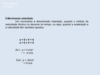 Física, 1º Ano
Cinemática

2-Movimento retardado
Um movimento é denominado retardado, quando o módulo da
velocidade diminui no decorrer do tempo, ou seja, quando a aceleração e
a velocidade têm sentidos opostos.

a>0eV<0
a<0eV>0
Ex1.: a = 2 m/s2
V
= -4 m/s
Ex2.: a = -6m/s2
V
= 8 m/s

 