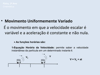 Física, 1º Ano
Cinemática

• Movimento Uniformemente Variado
É o movimento em que a velocidade escalar é
variável e a aceleração é constante e não nula.
• As funções horárias são:
1-Equação Horária da Velocidade: permite saber a velocidade
instantânea da partícula em um determinado instante t:
V0

V
V = V0 + at

 