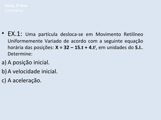 Física, 1º Ano
Cinemática

• EX.1:

Uma partícula desloca-se em Movimento Retilíneo
Uniformemente Variado de acordo com a seguinte equação
horária das posições: X = 32 – 15.t + 4.t2, em unidades do S.I..
Determine:

a) A posição inicial.
b) A velocidade inicial.
c) A aceleração.

 