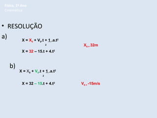 Física, 1º Ano
Cinemática

• RESOLUÇÃO
a)
X = X + V .t + 1 .a.t
0

0

2

2

X0 = 32m

X = 32 – 15.t + 4.t2

b)

X = X0 + V0.t + 1 .a.t2
2

X = 32 – 15.t + 4.t2

V0 = -15m/s

 