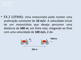 Física, 1º Ano
Cinemática

• EX.2 (UFMA): Uma motocicleta pode manter uma

aceleração constante de 10 m/s2. A velocidade inicial
de um motociclista que deseja percorrer uma
distância de 500 m, em linha reta, chegando ao final
com uma velocidade de 100 m/s, é de:
100m/s

V0

500 m

 