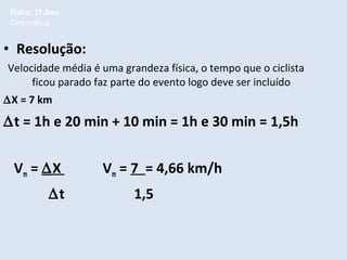 Física, 1º Ano
Cinemática

• Resolução:
Velocidade média é uma grandeza física, o tempo que o ciclista
ficou parado faz parte do evento logo deve ser incluído
∆X = 7 km

∆t = 1h e 20 min + 10 min = 1h e 30 min = 1,5h
Vm = ∆X
∆t

Vm = 7 = 4,66 km/h
1,5

 