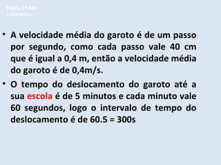 Física, 1º Ano
Cinemática

• A velocidade média do garoto é de um passo
por segundo, como cada passo vale 40 cm
que é igual a 0,4 m, então a velocidade média
do garoto é de 0,4m/s.
• O tempo do deslocamento do garoto até a
sua escola é de 5 minutos e cada minuto vale
60 segundos, logo o intervalo de tempo do
deslocamento é de 60.5 = 300s

 