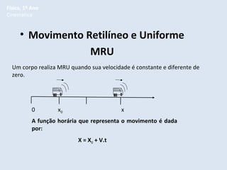 Física, 1º Ano
Cinemática

• Movimento Retilíneo e Uniforme
MRU
Um corpo realiza MRU quando sua velocidade é constante e diferente de
zero.

0

x0

x

A função horária que representa o movimento é dada
por:
X = X0 + V.t

 