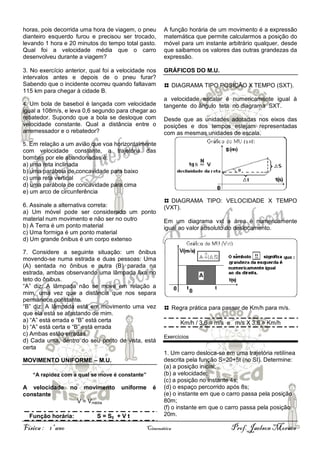 horas, pois decorrida uma hora de viagem, o pneu
dianteiro esquerdo furou e precisou ser trocado,
levando 1 hora e 20 minutos do tempo total gasto.
Qual foi a velocidade média que o carro
desenvolveu durante a viagem?

A função horária de um movimento é a expressão
matemática que permite calcularmos a posição do
móvel para um instante arbitrário qualquer, desde
que saibamos os valores das outras grandezas da
expressão.

3. No exercício anterior, qual foi a velocidade nos
intervalos antes e depois de o pneu furar?
Sabendo que o incidente ocorreu quando faltavam
115 km para chegar à cidade B.

GRÁFICOS DO M.U.

4. Um bola de basebol é lançada com velocidade

igual a 108m/s, e leva 0,6 segundo para chegar ao
rebatedor. Supondo que a bola se desloque com
velocidade constante. Qual a distância entre o
arremessador e o rebatedor?

DIAGRAMA TIPO POSIÇÃO X TEMPO (SXT).
a velocidade escalar é numericamente igual à
tangente do ângulo teta no diagrama SXT.
Desde que as unidades adotadas nos eixos das
posições e dos tempos estejam representadas
com as mesmas unidades de escala.

5. Em relação a um avião que voa horizontalmente

com velocidade constante, a trajetória
bombas por ele abandonadas é:
a) uma reta inclinada
b) uma parábola de concavidade para baixo
c) uma reta vertical
d) uma parábola de concavidade para cima
e) um arco de circunferência

das

6. Assinale a alternativa correta:
a) Um móvel pode ser considerado um ponto
material num movimento e não ser no outro
b) A Terra é um ponto material
c) Uma formiga é um ponto material
d) Um grande ônibus é um corpo extenso
7. Considere a seguinte situação: um ônibus
movendo-se numa estrada e duas pessoas: Uma
(A) sentada no ônibus e outra (B) parada na
estrada, ambas observando uma lâmpada fixa no
teto do ônibus.
“A” diz: A lâmpada não se move em relação a
mim, uma vez que a distância que nos separa
permanece constante.
“B” diz: A lâmpada está em movimento uma vez
que ela está se afastando de mim.
a) “A” está errada e “B” está certa
b) “A” está certa e “B” está errada
c) Ambas estão erradas
d) Cada uma, dentro do seu ponto de vista, está
certa
MOVIMENTO UNIFORME – M.U.
“A rapidez com a qual se move é constante”

A velocidade
constante

no

movimento

uniforme

V = Vmédia
Função horária:

Física : 1º ano

S = S0 + V t

é

DIAGRAMA TIPO: VELOCIDADE X TEMPO
(VXT).
Em um diagrama vxt a área é numericamente
igual ao valor absoluto do deslocamento.

Regra prática para passar de Km/h para m/s.
Km/h / 3,6 = m/s e m/s X 3,6 = Km/h
Exercícios

1. Um carro desloca-se em uma trajetória retilínea
descrita pela função S=20+5t (no SI). Determine:
(a) a posição inicial;
(b) a velocidade;
(c) a posição no instante 4s;
(d) o espaço percorrido após 8s;
(e) o instante em que o carro passa pela posição
80m;
(f) o instante em que o carro passa pela posição
20m.

Cinemática

Prof. Jaelson Moraes

 