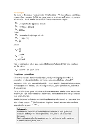Por exemplo:
Um carro se desloca de Florianópolis – SC a Curitiba – PR. Sabendo que a distância
entre as duas cidades é de 300 km e que o percurso iniciou as 7 horas e terminou
ao meio dia, calcule a velocidade média do carro durante a viagem:
= (posição final) – (posição inicial)
= (300 km) – (0 km)
= 300 km
E que:
= (tempo final) – (tempo inicial)
= (12 h) – (7h)
= 5 h
Então:
Mas, se você quiser saber qual a velocidade em m/s, basta dividir este resultado
por 3,6 e terá:
Velocidade Instantânea
Sabendo o conceito de velocidade média, você pode se perguntar: “Mas o
automóvel precisa andar todo o percurso a uma velocidade de 60km/h?”
A resposta é não, pois a velocidade média calcula a média da velocidade durante o
percurso (embora não seja uma média ponderada, como por exemplo, as médias
de uma prova).
Então, a velocidade que o velocímetro do carro mostra é a Velocidade Instantânea
do carro, ou seja, a velocidade que o carro está no exato momento em que se olha
para o velocímetro.
A velocidade instantânea de um móvel será encontrada quando se considerar um
intervalo de tempo ( ) infinitamente pequeno, ou seja, quando o intervalo de
tempo tender a zero ( ).
Saiba mais:
Para realizar o cálculo de velocidade instantânea, os seja, quando o
intervalo de tempo for muito próximo a zero, usa-se um cálculo de
derivada:
Derivando a equação do deslocamento em movimento uniformemente
acelerado em função do tempo:
 