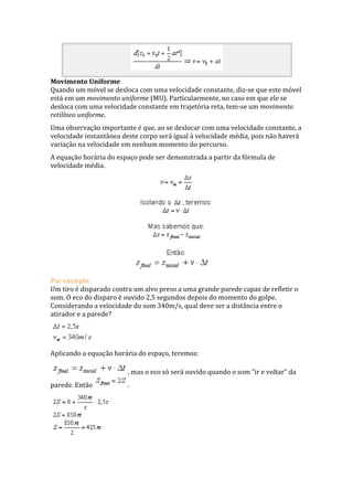 Movimento Uniforme
Quando um móvel se desloca com uma velocidade constante, diz-se que este móvel
está em um movimento uniforme (MU). Particularmente, no caso em que ele se
desloca com uma velocidade constante em trajetória reta, tem-se um movimento
retilíneo uniforme.
Uma observação importante é que, ao se deslocar com uma velocidade constante, a
velocidade instantânea deste corpo será igual à velocidade média, pois não haverá
variação na velocidade em nenhum momento do percurso.
A equação horária do espaço pode ser demonstrada a partir da fórmula de
velocidade média.
Por exemplo:
Um tiro é disparado contra um alvo preso a uma grande parede capaz de refletir o
som. O eco do disparo é ouvido 2,5 segundos depois do momento do golpe.
Considerando a velocidade do som 340m/s, qual deve ser a distância entre o
atirador e a parede?
Aplicando a equação horária do espaço, teremos:
, mas o eco só será ouvido quando o som "ir e voltar" da
parede. Então .
 