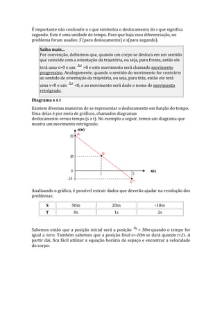 É importante não confundir o s que simboliza o deslocamento do s que significa
segundo. Este é uma unidade de tempo. Para que haja essa diferenciação, no
problema foram usados: S (para deslocamento) e s(para segundo).
Saiba mais...
Por convenção, definimos que, quando um corpo se desloca em um sentido
que coincide com a orientação da trajetória, ou seja, para frente, então ele
terá uma v>0 e um >0 e este movimento será chamado movimento
progressivo. Analogamente, quando o sentido do movimento for contrário
ao sentido de orientação da trajetória, ou seja, para trás, então ele terá
uma v<0 e um <0, e ao movimento será dado o nome de movimento
retrógrado.
Diagrama s x t
Existem diversas maneiras de se representar o deslocamento em função do tempo.
Uma delas é por meio de gráficos, chamados diagramas
deslocamento versus tempo (s x t). No exemplo a seguir, temos um diagrama que
mostra um movimento retrógrado:
Analisando o gráfico, é possível extrair dados que deverão ajudar na resolução dos
problemas:
S 50m 20m -10m
T 0s 1s 2s
Sabemos então que a posição inicial será a posição = 50m quando o tempo for
igual a zero. Também sabemos que a posição final s=-10m se dará quando t=2s. A
partir daí, fica fácil utilizar a equação horária do espaço e encontrar a velocidade
do corpo:
 