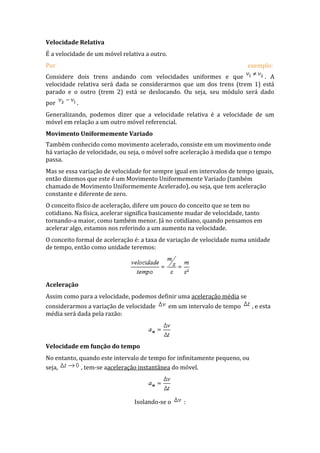 Velocidade Relativa
É a velocidade de um móvel relativa a outro.
Por exemplo:
Considere dois trens andando com velocidades uniformes e que . A
velocidade relativa será dada se considerarmos que um dos trens (trem 1) está
parado e o outro (trem 2) está se deslocando. Ou seja, seu módulo será dado
por .
Generalizando, podemos dizer que a velocidade relativa é a velocidade de um
móvel em relação a um outro móvel referencial.
Movimento Uniformemente Variado
Também conhecido como movimento acelerado, consiste em um movimento onde
há variação de velocidade, ou seja, o móvel sofre aceleração à medida que o tempo
passa.
Mas se essa variação de velocidade for sempre igual em intervalos de tempo iguais,
então dizemos que este é um Movimento Uniformemente Variado (também
chamado de Movimento Uniformemente Acelerado), ou seja, que tem aceleração
constante e diferente de zero.
O conceito físico de aceleração, difere um pouco do conceito que se tem no
cotidiano. Na física, acelerar significa basicamente mudar de velocidade, tanto
tornando-a maior, como também menor. Já no cotidiano, quando pensamos em
acelerar algo, estamos nos referindo a um aumento na velocidade.
O conceito formal de aceleração é: a taxa de variação de velocidade numa unidade
de tempo, então como unidade teremos:
Aceleração
Assim como para a velocidade, podemos definir uma aceleração média se
considerarmos a variação de velocidade em um intervalo de tempo , e esta
média será dada pela razão:
Velocidade em função do tempo
No entanto, quando este intervalo de tempo for infinitamente pequeno, ou
seja, , tem-se aaceleração instantânea do móvel.
Isolando-se o :
 