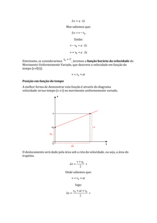 Mas sabemos que:
Então:
Entretanto, se considerarmos , teremos a função horária da velocidade do
Movimento Uniformemente Variado, que descreve a velocidade em função do
tempo [v=f(t)]:
Posição em função do tempo
A melhor forma de demonstrar esta função é através do diagrama
velocidade versus tempo (v x t) no movimento uniformemente variado.
O deslocamento será dado pela área sob a reta da velocidade, ou seja, a área do
trapézio.
Onde sabemos que:
logo:
 