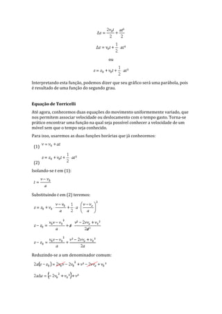 ou
Interpretando esta função, podemos dizer que seu gráfico será uma parábola, pois
é resultado de uma função do segundo grau.
Equação de Torricelli
Até agora, conhecemos duas equações do movimento uniformemente variado, que
nos permitem associar velocidade ou deslocamento com o tempo gasto. Torna-se
prático encontrar uma função na qual seja possível conhecer a velocidade de um
móvel sem que o tempo seja conhecido.
Para isso, usaremos as duas funções horárias que já conhecemos:
(1)
(2)
Isolando-se t em (1):
Substituindo t em (2) teremos:
Reduzindo-se a um denominador comum:
 