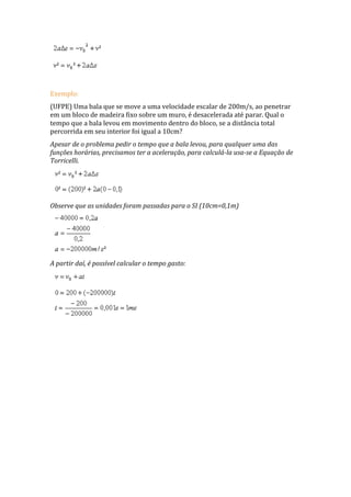 Exemplo:
(UFPE) Uma bala que se move a uma velocidade escalar de 200m/s, ao penetrar
em um bloco de madeira fixo sobre um muro, é desacelerada até parar. Qual o
tempo que a bala levou em movimento dentro do bloco, se a distância total
percorrida em seu interior foi igual a 10cm?
Apesar de o problema pedir o tempo que a bala levou, para qualquer uma das
funções horárias, precisamos ter a aceleração, para calculá-la usa-se a Equação de
Torricelli.
Observe que as unidades foram passadas para o SI (10cm=0,1m)
A partir daí, é possível calcular o tempo gasto:
 