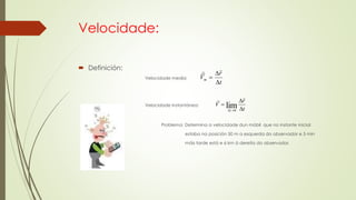 Velocidade:
 Definición:
Velocidade media:
Velocidade instantánea:
Problema: Determina a velocidade dun móbil que no instante inicial
estaba na posición 50 m a esquerda do observador e 5 min
máis tarde está e 6 km á dereita do observador.
t
r
Vm




V

t
r
t 



lim0
 