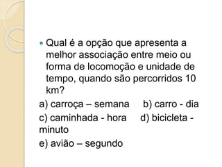  Qual é a opção que apresenta a 
melhor associação entre meio ou 
forma de locomoção e unidade de 
tempo, quando são percorridos 10 
km? 
a) carroça – semana b) carro - dia 
c) caminhada - hora d) bicicleta - 
minuto 
e) avião – segundo 
 