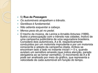  5) Rua da Passagem 
 Os automóveis atrapalham o trânsito. 
 Gentileza é fundamental. 
 Não adianta esquentar a cabeça. 
 Menos peso do pé no pedal. 
 O trecho da música, de Lenine e Arnaldo Antunes (1999), 
ilustra a preocupação com o trânsito nas cidades, motivo de 
uma campanha publicitária de uma seguradora brasileira. 
Considere dois automóveis, A e B, respectivamente 
conduzidos por um motorista imprudente e por um motorista 
consciente e adepto da campanha citada. Ambos se 
encontram lado a lado no instante inicial t = 0 s, quando 
avistam um semáforo amarelo (que indica atenção, parada 
obrigatória ao se tornar vermelho). O movimento de A e B 
pode ser analisado por meio do gráfico, que representa a 
velocidade de cada automóvel em função do tempo. 
 