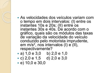  As velocidades dos veículos variam com 
o tempo em dois intervalos: (I) entre os 
instantes 10s e 20s; (II) entre os 
instantes 30s e 40s. De acordo com o 
gráfico, quais são os módulos das taxas 
de variação da velocidade do veículo 
conduzido pelo motorista imprudente, 
em m/s2, nos intervalos (I) e (II), 
respectivamente? 
 a) 1,0 e 3,0 b) 2,0 e 1,0 
 c) 2,0 e 1,5 d) 2,0 e 3,0 
 e) 10,0 e 30,0 
 