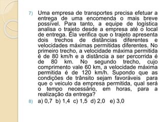 7) Uma empresa de transportes precisa efetuar a 
entrega de uma encomenda o mais breve 
possível. Para tanto, a equipe de logística 
analisa o trajeto desde a empresa até o local 
de entrega. Ela verifica que o trajeto apresenta 
dois trechos de distâncias diferentes e 
velocidades máximas permitidas diferentes. No 
primeiro trecho, a velocidade máxima permitida 
é de 80 km/h e a distância a ser percorrida é 
de 80 km. No segundo trecho, cujo 
comprimento vale 60 km, a velocidade máxima 
permitida é de 120 km/h. Supondo que as 
condições de trânsito sejam favoráveis para 
que o veiculo da empresa permitida, qual será 
o tempo necessário, em horas, para a 
realização da entrega? 
8) a) 0,7 b) 1,4 c) 1,5 d) 2,0 e) 3,0 
 