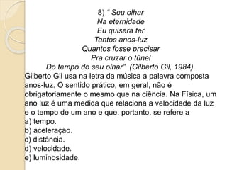 8) “ Seu olhar 
Na eternidade 
Eu quisera ter 
Tantos anos-luz 
Quantos fosse precisar 
Pra cruzar o túnel 
Do tempo do seu olhar”. (Gilberto Gil, 1984). 
Gilberto Gil usa na letra da música a palavra composta 
anos-luz. O sentido prático, em geral, não é 
obrigatoriamente o mesmo que na ciência. Na Física, um 
ano luz é uma medida que relaciona a velocidade da luz 
e o tempo de um ano e que, portanto, se refere a 
a) tempo. 
b) aceleração. 
c) distância. 
d) velocidade. 
e) luminosidade. 
