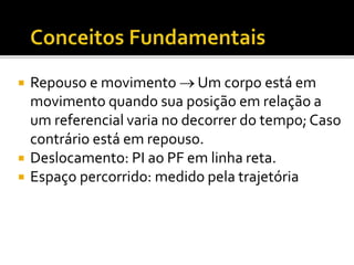  Repouso e movimento  Um corpo está em
movimento quando sua posição em relação a
um referencial varia no decorrer do tempo; Caso
contrário está em repouso.
 Deslocamento: PI ao PF em linha reta.
 Espaço percorrido: medido pela trajetória
 