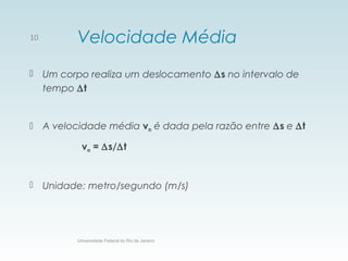 Velocidade Média
 Um corpo realiza um deslocamento ∆s no intervalo de
tempo ∆t
 A velocidade média vm é dada pela razão entre ∆s e ∆t
vm = ∆s/∆t
 Unidade: metro/segundo (m/s)
Universidade Federal do Rio de Janeiro
10
 