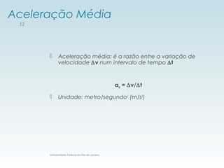 Aceleração Média
 Aceleração média: é a razão entre a variação de
velocidade ∆v num intervalo de tempo ∆t
am = ∆v/∆t
 Unidade: metro/segundo2
(m/s2
)
Universidade Federal do Rio de Janeiro
12
 