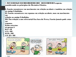 2 - (PUC-SP) Leia com atenção a tira da Turma da Mônica mostrada a seguir e analise as afirmativas que se seguem,
considerando os princípios da Mecânica Clássica.
I. Cascão encontra-se em movimento em relação ao skate e também em relação
ao amigo Cebolinha.
II. Cascão encontra-se em repouso em relação ao skate, mas em movimento
em
relação ao amigo Cebolinha.
III. Em relação a um referencial fixo fora da Terra, Cascão jamais pode estar
em
repouso.
Estão corretas:
a) apenas I
b) I e II
c) I e III
d) II e III
e) I, II e III
 