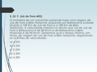 3. (U. F. Juiz de Fora-MG)
O motorista de um caminhão pretende fazer uma viagem de
Juiz de Fora a Belo Horizonte, passando por Barbacena (cidade
situada a 100 Km de Juiz de Fora e a 180 Km de Belo
Horizonte). A velocidade máxima no trecho que vai de Juiz de
Fora a Barbacena é de 80 km/h e de Barbacena a Belo
Horizonte é de 90 km/h. Determine qual o tempo mínimo, em
horas, de viagem de Juiz de Fora a Belo Horizonte, respeitando-
se os limites de velocidades:
a) 4,25h
b) 3,25h
c) 2,25h
d) 3,50h
e) 4,50h 
 