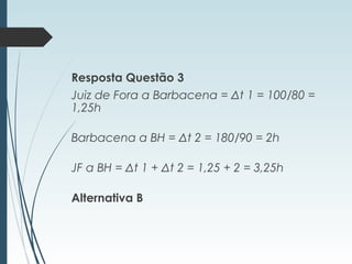 Resposta Questão 3
Juiz de Fora a Barbacena = Δt 1 = 100/80 =
1,25h
Barbacena a BH = Δt 2 = 180/90 = 2h
JF a BH = Δt 1 + Δt 2 = 1,25 + 2 = 3,25h
Alternativa B
 