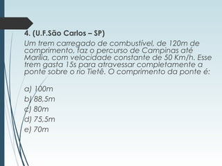 4. (U.F.São Carlos – SP)
Um trem carregado de combustível, de 120m de
comprimento, faz o percurso de Campinas até
Marília, com velocidade constante de 50 Km/h. Esse
trem gasta 15s para atravessar completamente a
ponte sobre o rio Tietê. O comprimento da ponte é:
a) 100m
b) 88,5m
c) 80m
d) 75,5m
e) 70m
 