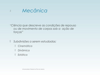Mecânica
“Ciência que descreve as condições de repouso
ou de movimento de corpos sob a ação de
forças”
 Subdivisões a serem estudadas:
 Cinemática
 Dinâmica
 Estática
Universidade Federal do Rio de Janeiro
2
 