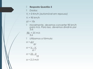  Resposta Questão 5
 Dados:
V0 = 0 Km/h (automóvel em repouso)
Vf = 90 km/h
Δt = 10s
 Inicialmente, devemos converter 90 km/h
para m/s. Para isso, devemos dividi-lo por
3,6:
 90  = 25 m/s
3,6
 Utilizamos a fórmula:
a = ΔV
      Δt
a = Vf - V0
            Δ t
a = 25 - 0
          10
a = 2,5 m/s2
 