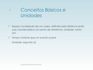 Conceitos Básicos e
Unidades
 Espaço: localização de um corpo, definido pela distância entre
suas coordenadas e um ponto de referência. Unidade: metro
(m)
 Tempo: instante que um evento ocorre.
Unidade: segundo (s)
Universidade Federal do Rio de Janeiro
3
 