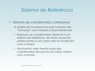 Sistema de Referência
 Sistema de coordenadas cartesianas
A análise do movimento e suas variáveis são
“tomadas” com relação a esse referencial
 Repouso: as coordenadas, relativas a um
sistema de referência, de todos os pontos
pertencentes a um corpo não se modificam
com o tempo
 Movimento: pelo menos umas das
coordenadas dos pontos do corpo variam
com o tempo
Universidade Federal do Rio de Janeiro
4
 