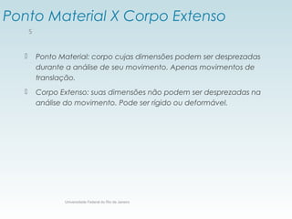 Ponto Material X Corpo Extenso
 Ponto Material: corpo cujas dimensões podem ser desprezadas
durante a análise de seu movimento. Apenas movimentos de
translação.
 Corpo Extenso: suas dimensões não podem ser desprezadas na
análise do movimento. Pode ser rígido ou deformável.
Universidade Federal do Rio de Janeiro
5
 