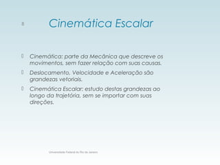 Cinemática Escalar
 Cinemática: parte da Mecânica que descreve os
movimentos, sem fazer relação com suas causas.
 Deslocamento, Velocidade e Aceleração são
grandezas vetoriais.
 Cinemática Escalar: estudo destas grandezas ao
longo da trajetória, sem se importar com suas
direções.
Universidade Federal do Rio de Janeiro
8
 
