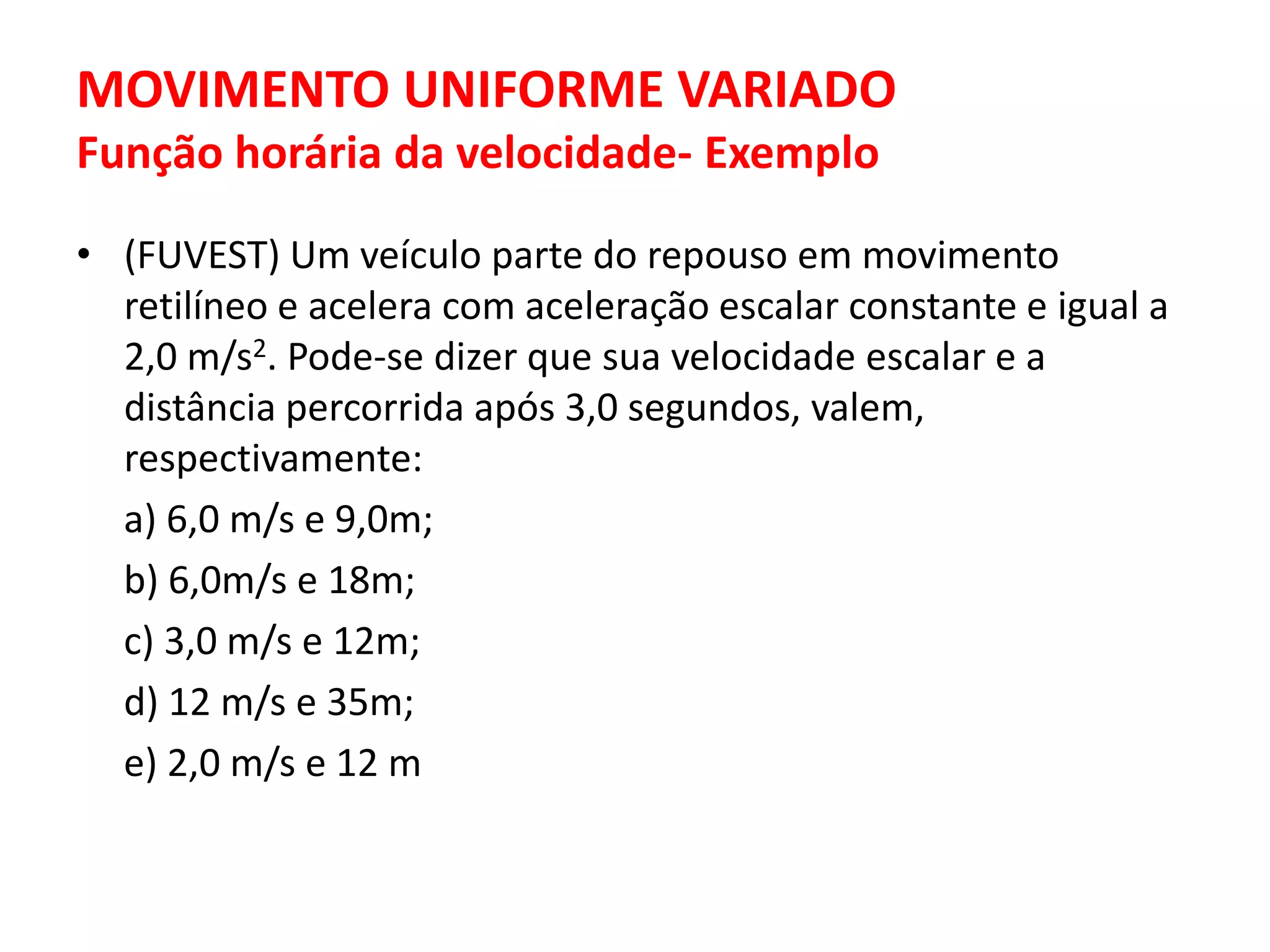 MOVIMENTO UNIFORME VARIADO
Função horária da velocidade- Exemplo
• (FUVEST) Um veículo parte do repouso em movimento
retilíneo e acelera com aceleração escalar constante e igual a
2,0 m/s2. Pode-se dizer que sua velocidade escalar e a
distância percorrida após 3,0 segundos, valem,
respectivamente:
a) 6,0 m/s e 9,0m;
b) 6,0m/s e 18m;
c) 3,0 m/s e 12m;
d) 12 m/s e 35m;
e) 2,0 m/s e 12 m
 