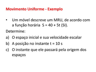 Movimento Uniforme - Exemplo
• Um móvel descreve um MRU, de acordo com
a função horária S = 40 + 5t (SI).
Determine:
a) O espaço inicial e sua velocidade escalar
b) A posição no instante t = 10 s
c) O instante que ele passará pela origem dos
espaços
 