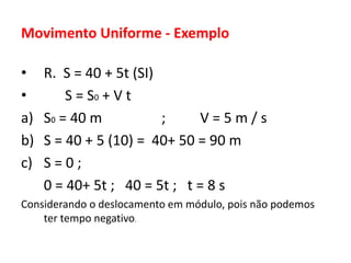 Movimento Uniforme - Exemplo
• R. S = 40 + 5t (SI)
• S = S0 + V t
a) S0 = 40 m ; V = 5 m / s
b) S = 40 + 5 (10) = 40+ 50 = 90 m
c) S = 0 ;
0 = 40+ 5t ; 40 = 5t ; t = 8 s
Considerando o deslocamento em módulo, pois não podemos
ter tempo negativo.
 