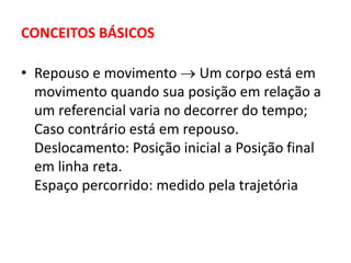 CONCEITOS BÁSICOS
• Repouso e movimento  Um corpo está em
movimento quando sua posição em relação a
um referencial varia no decorrer do tempo;
Caso contrário está em repouso.
Deslocamento: Posição inicial a Posição final
em linha reta.
Espaço percorrido: medido pela trajetória
 