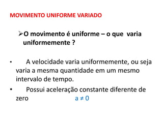 MOVIMENTO UNIFORME VARIADO
O movimento é uniforme – o que varia
uniformemente ?
• A velocidade varia uniformemente, ou seja
varia a mesma quantidade em um mesmo
intervalo de tempo.
• Possui aceleração constante diferente de
zero a ≠ 0
 