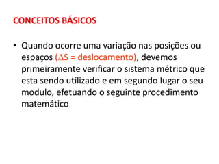 CONCEITOS BÁSICOS
• Quando ocorre uma variação nas posições ou
espaços (S = deslocamento), devemos
primeiramente verificar o sistema métrico que
esta sendo utilizado e em segundo lugar o seu
modulo, efetuando o seguinte procedimento
matemático
 