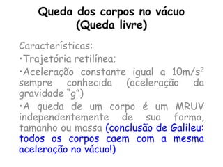 Queda dos corpos no vácuo
(Queda livre)
Características:
•Trajetória retilínea;
•Aceleração constante igual a 10m/s2
sempre conhecida (aceleração da
gravidade “g”)
•A queda de um corpo é um MRUV
independentemente de sua forma,
tamanho ou massa (conclusão de Galileu:
todos os corpos caem com a mesma
aceleração no vácuo!)
 